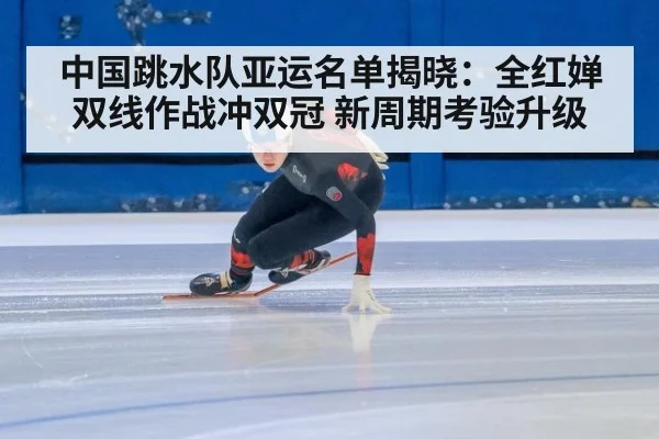 中国跳水队亚运名单揭晓：全红婵双线作战冲双冠 新周期考验升级